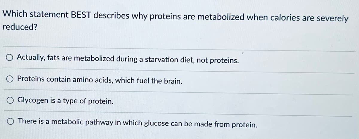 Which statement BEST describes why proteins are metabolized when calories are severely
reduced?
Actually, fats are metabolized during a starvation diet, not proteins.
Proteins contain amino acids, which fuel the brain.
Glycogen is a type of protein.
There is a metabolic pathway in which glucose can be made from protein.