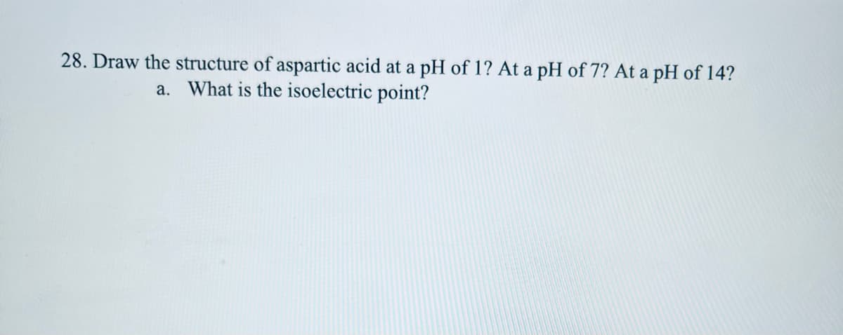 28. Draw the structure of aspartic acid at a pH of 1? At a pH of 7? At a pH of 14?
a. What is the isoelectric point?