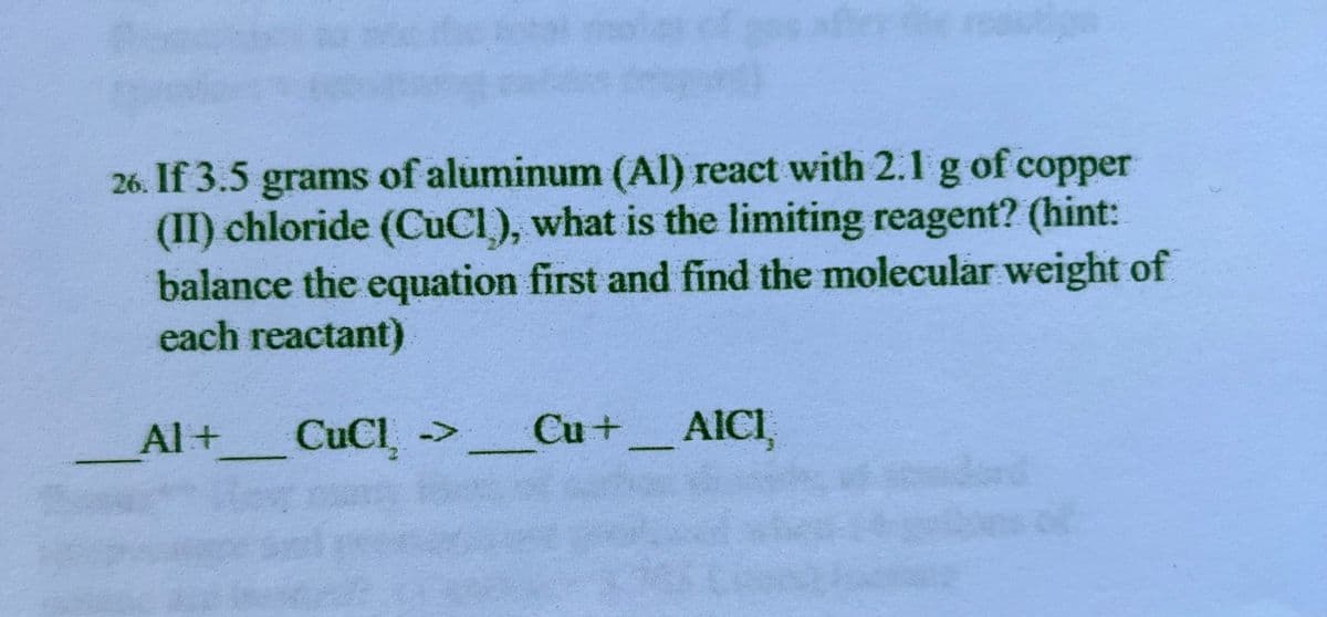 26. If 3.5 grams of aluminum (Al) react with 2.1 g of copper
(II) chloride (CuCI), what is the limiting reagent? (hint:
balance the equation first and find the molecular weight of
each reactant)
Al +
CuCl₂ > Cu +___ AICI,
.