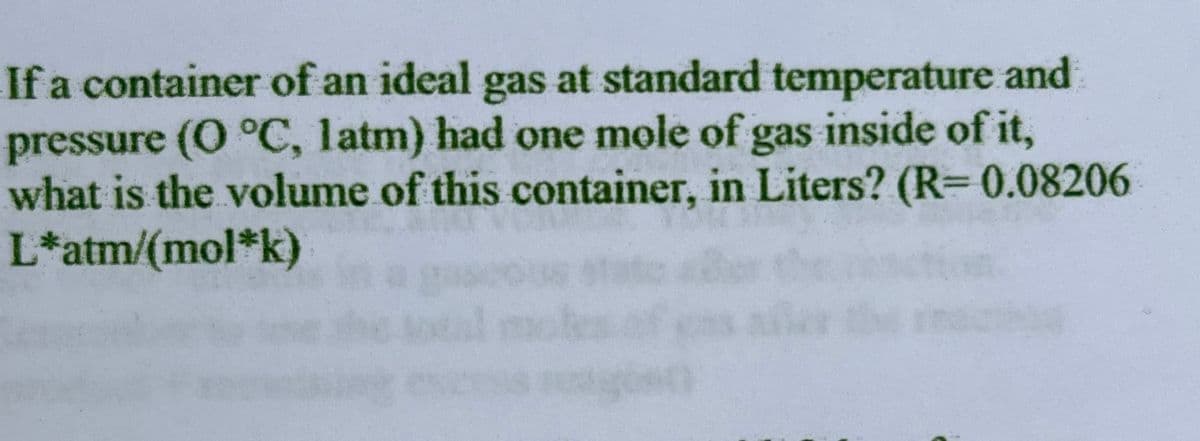 If a container of an ideal gas at standard temperature and
pressure (0 °C, latm) had one mole of gas inside of it,
what is the volume of this container, in Liters? (R= 0.08206
L*atm/(mol*k)