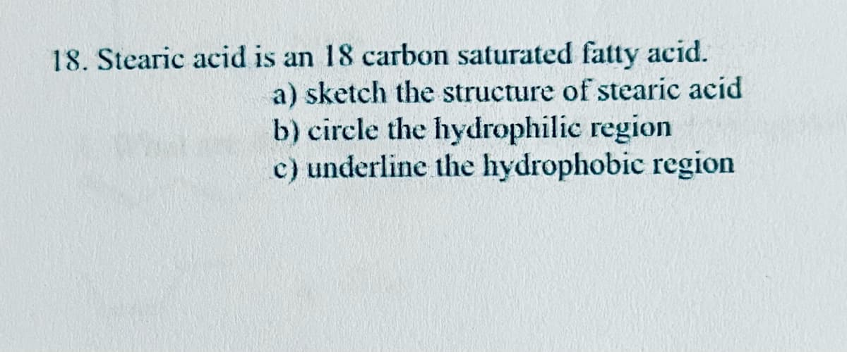 18. Stearic acid is an 18 carbon saturated fatty acid.
a) sketch the structure of stearic acid
b) circle the hydrophilic region
c) underline the hydrophobic region