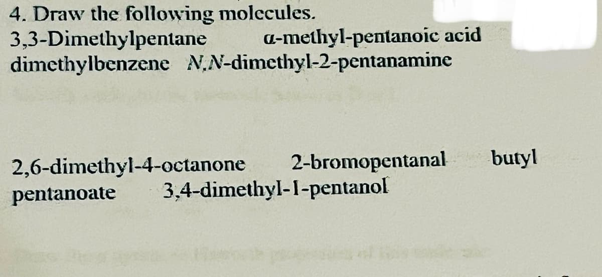 4. Draw the following molecules.
3,3-Dimethylpentane a-methyl-pentanoic acid
dimethylbenzene N,N-dimethyl-2-pentanamine
2,6-dimethyl-4-octanone
2-bromopentanal butyl
pentanoate
3,4-dimethyl-1-pentanol