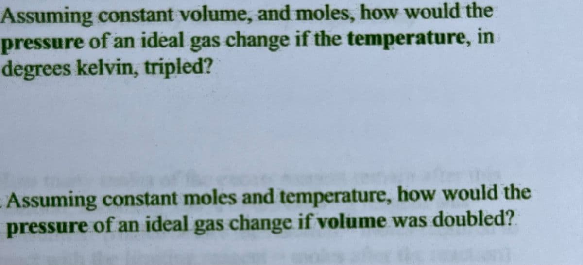 Assuming constant volume, and moles, how would the
pressure of an ideal gas change if the temperature, in
degrees kelvin, tripled?
Assuming constant moles and temperature, how would the
pressure of an ideal gas change if volume was doubled?