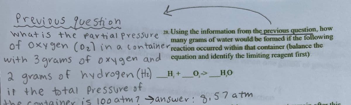 Previous question
28. Using the information from the previous question, how
many grams of water would be formed if the following
What is the partial pressure
of oxygen (0₂) in a container reaction occurred within that container (balance the
with 3 grams of oxygen and
2 grams of hydrogen (H₂)
if the total pressure of
equation and identify the limiting reagent first)
0→ HỌ
_H₂ + ___0₂->
the container is 100 atm? answer: 8,57 atm
fter this