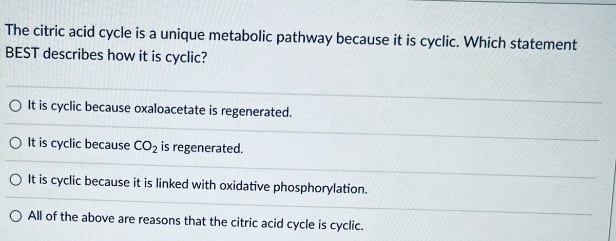 The citric acid cycle is a unique metabolic pathway because it is cyclic. Which statement
BEST describes how it is cyclic?
It is cyclic because oxaloacetate is regenerated.
It is cyclic because CO2 is regenerated.
It is cyclic because it is linked with oxidative phosphorylation.
O All of the above are reasons that the citric acid cycle is cyclic.