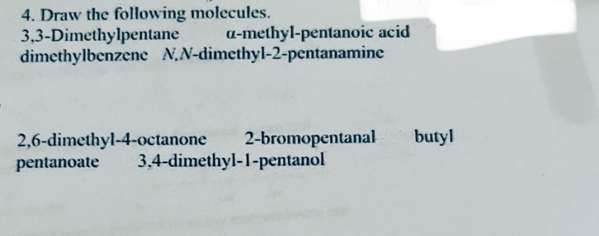 4. Draw the following molecules.
3,3-Dimethylpentane
a-methyl-pentanoic acid
dimethylbenzene N,N-dimethyl-2-pentanamine
2,6-dimethyl-4-octanone
2-bromopentanal butyl
pentanoate 3.4-dimethyl-1-pentanol