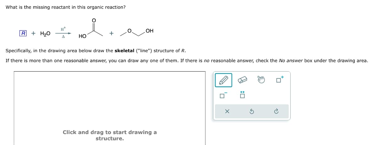 What is the missing reactant in this organic reaction?
OH
Specifically, in the drawing area below draw the skeletal ("line") structure of R.
If there is more than one reasonable answer, you can draw any one of them. If there is no reasonable answer, check the No answer box under the drawing area.
R + H₂O
Δ
HO
Click and drag to start drawing a
structure.
×
:☐
а