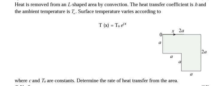 Heat is removed from an L-shaped area by convection. The heat transfer coefficient is hand
the ambient temperature is T. Surface temperature varies according to
T(x) = To ex
0
a
x 2a
a
where c and To are constants. Determine the rate of heat transfer from the area.
a
2a