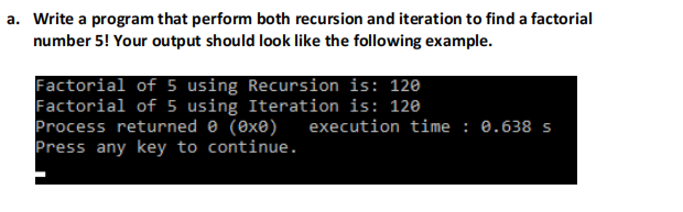 a. Write a program that perform both recursion and iteration to find a factorial
number 5! Your output should look like the following example.
Factorial of 5 using Recursion is: 12e
Factorial of 5 using Iteration is: 120
Process returned 0 (0xe)
Press any key to continue.
execution time : 0.638 s
