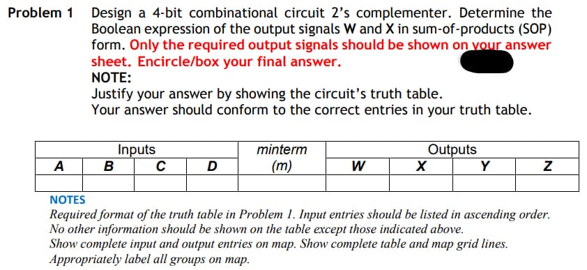 Problem 1 Design a 4-bit combinational circuit 2's complementer. Determine the
Boolean expression of the output signals W and X in sum-of-products (SOP)
form. Only the required output signals should be shown on vour answer
sheet. Encircle/box your final answer.
NOTE:
Justify your answer by showing the circuit's truth table.
Your answer should conform to the correct entries in your truth table.
Inputs
B
Outputs
Y
minterm
A
D
(m)
W
NOTES
Required format of the truth table in Problem 1. Input entries should be listed in ascending order.
No other information should be shown on the table except those indicated above.
Show complete input and output entries on map. Show complete table and map grid lines.
Appropriately label all groups on map.
