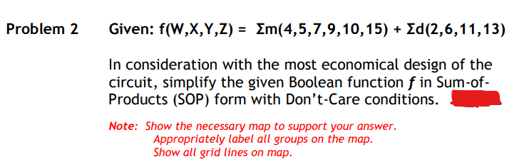 Problem 2
Given: f(W,X,Y,Z) = Em(4,5,7,9,10,15) + Ed(2,6,11,13)
In consideration with the most economical design of the
circuit, simplify the given Boolean function f in Sum-of-
Products (SOP) form with Don't-Care conditions.
Note: Show the necessary map to support your answer.
Appropriately label all groups on the map.
Show all grid lines on map.
