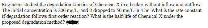 Engineers studied the degradation kinetics of Chemical X in a beaker without inflow and outflow.
The initial concentration is 200 mg/L, and it dropped to 50 mg/L in 4 hr. What is the rate constant
if degradation follows first-order reaction? What is the half-life of Chemical X under the
proposed degradation method?