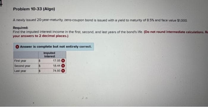 Problem 10-33 (Algo)
A newly issued 20-year-maturity, zero-coupon bond is issued with a yield to maturity of 8.5% and face value $1,000.
Required:
Find the imputed interest income in the first, second, and last years of the bond's life. (Do not round intermediate calculations. Re
your answers to 2 decimal places.)
Answer is complete but not entirely correct.
Imputed
Interest
First year
Second year
Last year
$
S
$
17.05
18.44
74.93