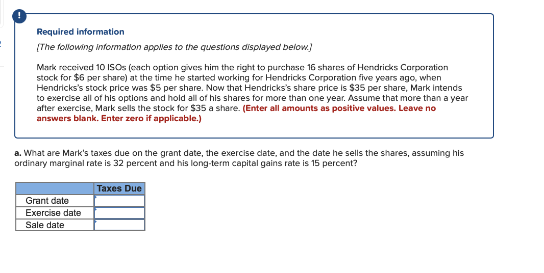 Required information
[The following information applies to the questions displayed below.]
Mark received 10 ISOs (each option gives him the right to purchase 16 shares of Hendricks Corporation
stock for $6 per share) at the time he started working for Hendricks Corporation five years ago, when
Hendricks's stock price was $5 per share. Now that Hendricks's share price is $35 per share, Mark intends
to exercise all of his options and hold all of his shares for more than one year. Assume that more than a year
after exercise, Mark sells the stock for $35 a share. (Enter all amounts as positive values. Leave no
answers blank. Enter zero if applicable.)
a. What are Mark's taxes due on the grant date, the exercise date, and the date he sells the shares, assuming his
ordinary marginal rate is 32 percent and his long-term capital gains rate is 15 percent?
Grant date
Exercise date
Sale date
Taxes Due