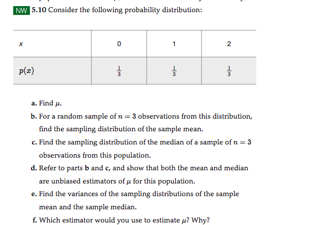 NW 5.10 Consider the following probability distribution:
X
p(x)
0
1102
3
1
33
2
퓸
a. Find μ.
b. For a random sample of n = 3 observations from this distribution,
find the sampling distribution of the sample mean.
c. Find the sampling distribution of the median of a sample of n = 3
observations from this population.
d. Refer to parts b and c, and show that both the mean and median
are unbiased estimators of μ for this population.
e. Find the variances of the sampling distributions of the sample
mean and the sample median.
f. Which estimator would you use to estimate μ? Why?