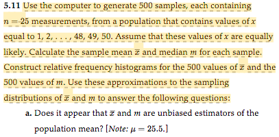 5.11 Use the computer to generate 500 samples, each containing
n = 25 measurements, from a population that contains values of x
equal to 1, 2,..., 48, 49, 50. Assume that these values of x are equally
likely. Calculate the sample mean and median m for each sample.
Construct relative frequency histograms for the 500 values of and the
500 values of m. Use these approximations to the sampling
distributions of and m to answer the following questions:
a. Does it appear that I and m are unbiased estimators of the
population mean? [Note: μ = 25.5.]