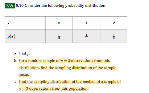 NW 5.10 Consider the following probability distribution:
p(x)
0
7/3
1
1/3
2
품
a. Find μ.
b. For a random sample of n = 3 observations from this
distribution, find the sampling distribution of the sample
mean.
c. Find the sampling distribution of the median of a sample of
n = 3 observations from this population.