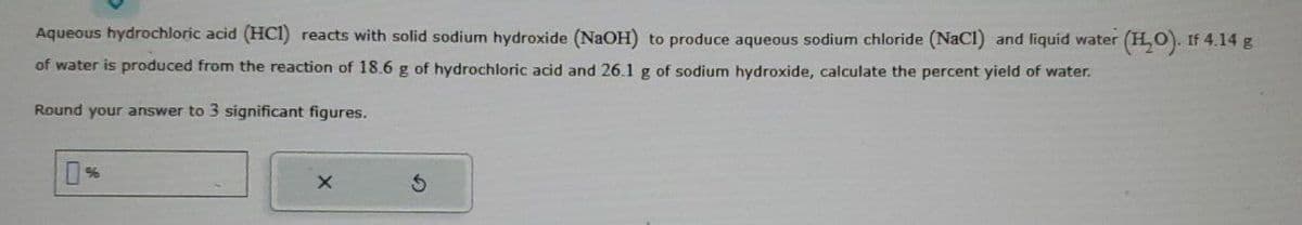 Aqueous hydrochloric acid (HCI) reacts with solid sodium hydroxide (NaOH) to produce aqueous sodium chloride (NaCl) and liquid water (H₂O). If 4.14 g
of water is produced from the reaction of 18.6 g of hydrochloric acid and 26.1 g of sodium hydroxide, calculate the percent yield of water.
Round your answer to 3 significant figures.
3
X
S