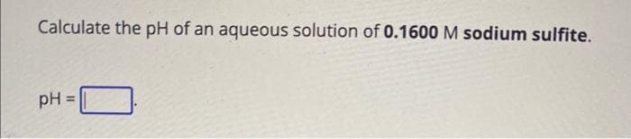 Calculate the pH of an aqueous solution of 0.1600 M sodium sulfite.
pH =