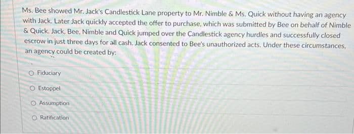 Ms. Bee showed Mr. Jack's Candlestick Lane property to Mr. Nimble & Ms. Quick without having an agency
with Jack. Later Jack quickly accepted the offer to purchase, which was submitted by Bee on behalf of Nimble
& Quick. Jack, Bee. Nimble and Quick jumped over the Candlestick agency hurdles and successfully closed
escrow in just three days for all cash. Jack consented to Bee's unauthorized acts. Under these circumstances,
an agency could be created by:
Fiduciary
O Estoppel
Assumption
O Ratification