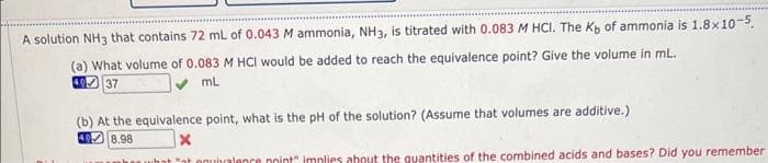A solution NH3 that contains 72 mL of 0.043 M ammonia, NH3, is titrated with 0.083 M HCl. The Kb of ammonia is 1.8x10-5.
(a) What volume of 0.083 M HCI would be added to reach the equivalence point? Give the volume in mL.
49 37
mL
(b) At the equivalence point, what is the pH of the solution? (Assume that volumes are additive.)
40
8.98
X
whawhat "at onubralence point" implies about the quantities of the combined acids and bases? Did you remember