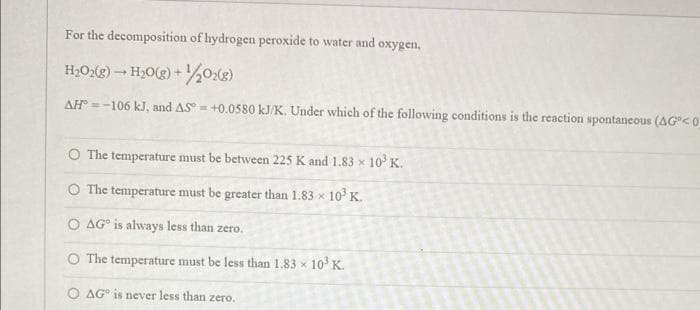 For the decomposition of hydrogen peroxide to water and oxygen,
H₂O2(g) → H₂O(g) + 1/2O2(g)
AH = -106 kJ, and AS = +0.0580 kJ/K. Under which of the following conditions is the reaction spontaneous (AG<0
O The temperature must be between 225 K and 1.83 x 10³ K.
O The temperature must be greater than 1.83 x 10³ K.
O AG is always less than zero.
O The temperature must be less than 1.83 x
AG is never less than zero.
10³ K.