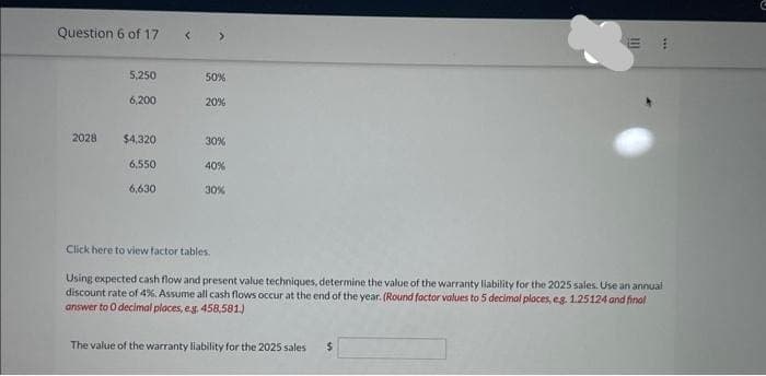 Question 6 of 17
2028
5,250
6,200
$4,320
6,550
6,630
>
50%
20%
30%
40%
30%
Click here to view factor tables.
111
Using expected cash flow and present value techniques, determine the value of the warranty liability for the 2025 sales. Use an annual
discount rate of 4%. Assume all cash flows occur at the end of the year. (Round factor values to 5 decimal places, eg. 1.25124 and final
answer to O decimal places, e.g. 458,581.)
The value of the warranty liability for the 2025 sales $