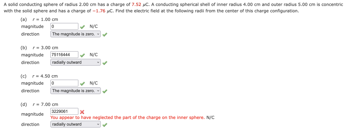 A solid conducting sphere of radius 2.00 cm has a charge of 7.52 μC. A conducting spherical shell of inner radius 4.00 cm and outer radius 5.00 cm is concentric
with the solid sphere and has a charge of -1.76 μC. Find the electric field at the following radii from the center of this charge configuration.
(a) r = 1.00 cm
magnitude 0
direction
N/C
The magnitude is zero. ✓
(b) r = 3.00 cm
magnitude 75116444
direction
radially outward
N/C
(c) r = 4.50 cm
magnitude
0
N/C
direction
The magnitude is zero. ✓
(d) r = 7.00 cm
magnitude
direction
3229061
X
You appear to have neglected the part of the charge on the inner sphere. N/C
radially outward