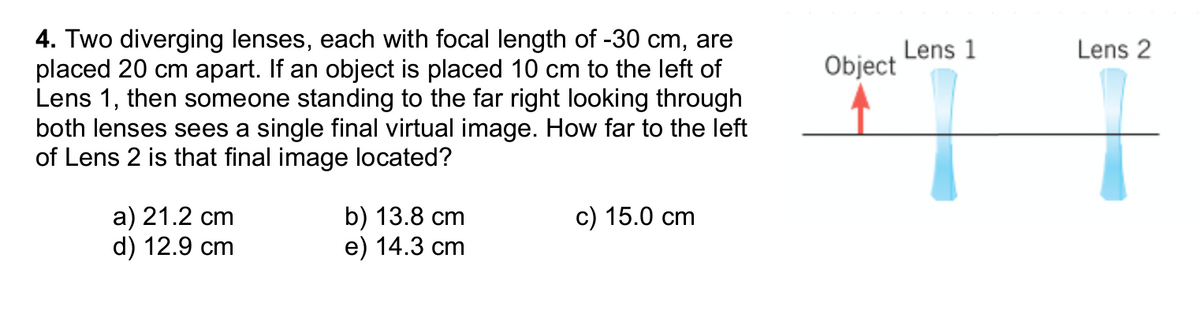 4. Two diverging lenses, each with focal length of -30 cm, are
placed 20 cm apart. If an object is placed 10 cm to the left of
Lens 1, then someone standing to the far right looking through
both lenses sees a single final virtual image. How far to the left
of Lens 2 is that final image located?
Object
a) 21.2 cm
d) 12.9 cm
b) 13.8 cm
e) 14.3 cm
c) 15.0 cm
Lens 1
Lens 2