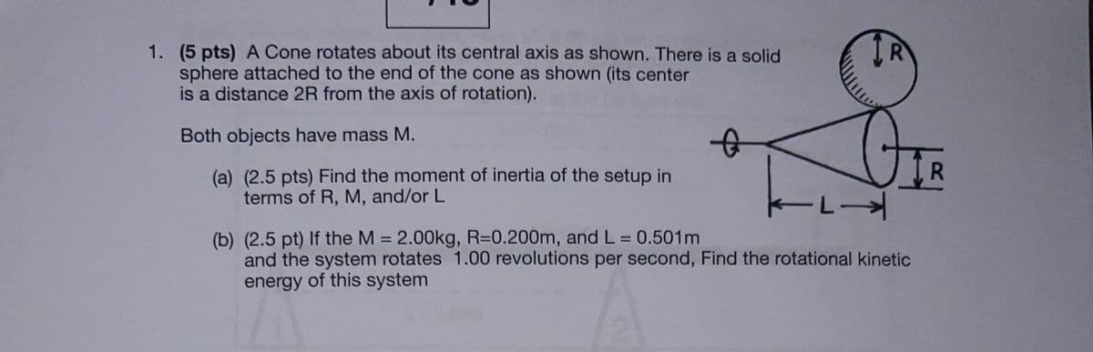 1. (5 pts) A Cone rotates about its central axis as shown. There is a solid
sphere attached to the end of the cone as shown (its center
is a distance 2R from the axis of rotation).
Both objects have mass M.
(a) (2.5 pts) Find the moment of inertia of the setup in
terms of R, M, and/or L
(b) (2.5 pt) If the M = 2.00kg, R=0.200m, and L = 0.501m
L→
and the system rotates 1.00 revolutions per second, Find the rotational kinetic
energy of this system