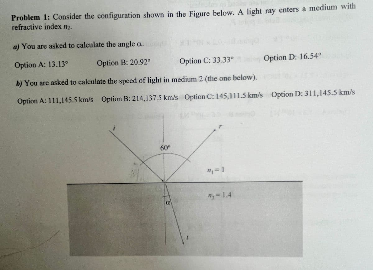 Problem 1: Consider the configuration shown in the Figure below. A light ray enters a medium with
refractive index n2.
a) You are asked to calculate the angle a.
Option A: 13.13°
Option B: 20.92°
Option C: 33.33°
Option D: 16.54°
b) You are asked to calculate the speed of light in medium 2 (the one below).
Option A: 111,145.5 km/s Option B: 214,137.5 km/s Option C: 145,111.5 km/s Option D: 311,145.5 km/s
1
60°
α
I
n₁ = 1
n₁ = 1.4