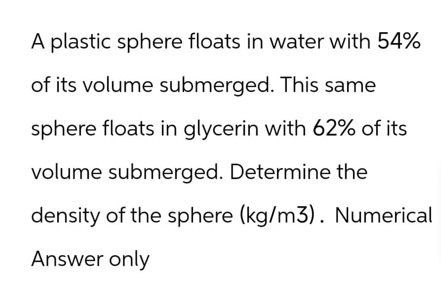 A plastic sphere floats in water with 54%
of its volume submerged. This same
sphere floats in glycerin with 62% of its
volume submerged. Determine the
density of the sphere (kg/m3). Numerical
Answer only