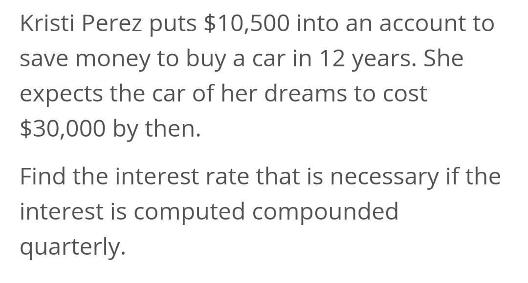 Kristi Perez puts $10,500 into an account to
save money to buy a car in 12 years. She
expects the car of her dreams to cost
$30,000 by then.
Find the interest rate that is necessary if the
interest is computed compounded
quarterly.

