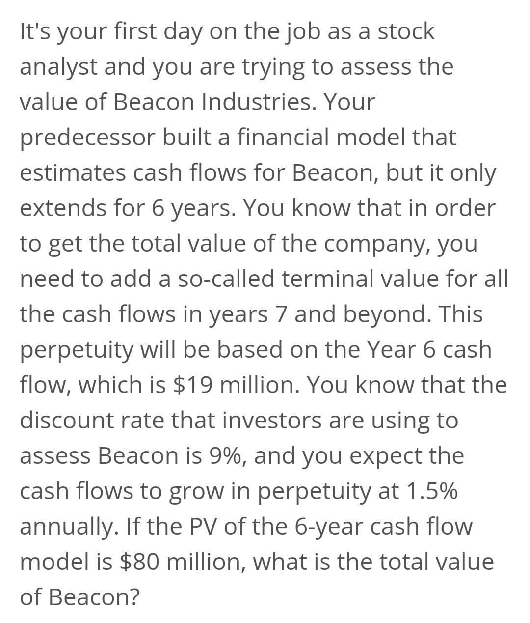 It's your first day on the job as a stock
analyst and you are trying to assess the
value of Beacon Industries. Your
predecessor built a financial model that
estimates cash flows for Beacon, but it only
extends for 6 years. You know that in order
to get the total value of the company, you
need to add a so-called terminal value for all
the cash flows in years 7 and beyond. This
perpetuity will be based on the Year 6 cash
flow, which is $19 million. You know that the
discount rate that investors are using to
assess Beacon is 9%, and you expect the
cash flows to grow in perpetuity at 1.5%
annually. If the PV of the 6-year cash flow
model is $80 million, what is the total value
of Beacon?
