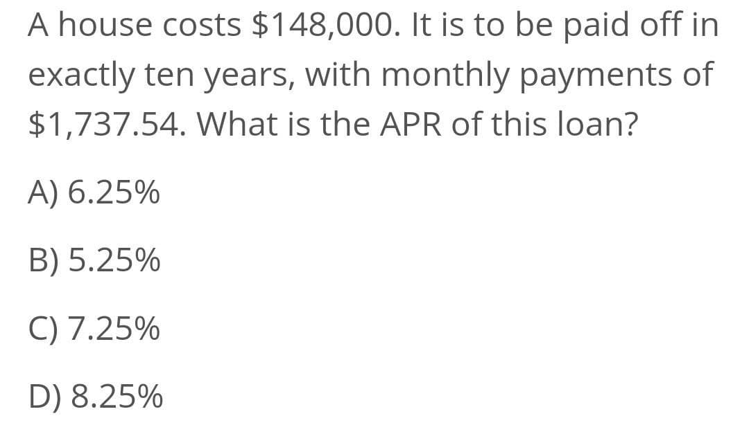 A house costs $148,000. It is to be paid off in
exactly ten years, with monthly payments of
$1,737.54. What is the APR of this loan?
A) 6.25%
B) 5.25%
C) 7.25%
D) 8.25%
