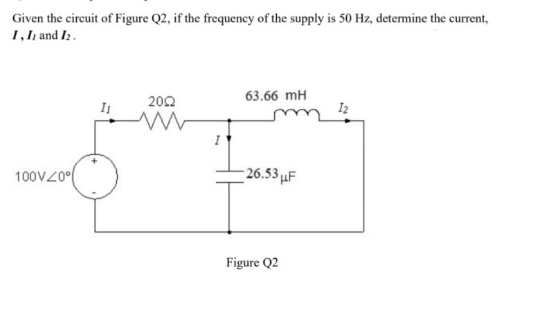 Given the circuit of Figure Q2, if the frequency of the supply is 50 Hz, determine the current,
1, I1 and I2.
63.66 mH
202
I
I2
I
100VZ0°(
26.53 µF
Figure Q2
