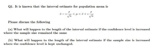 Q1. It is known that the interval estimate for population mean is
Please discuss the following
(a) What will happen to the length of the interval estimate if the confidence level is increased
where the sample size remained the same
(b) What will happen to the length of the interval estimate if the sample size is increased
where the confidence level is kept unchanged.
