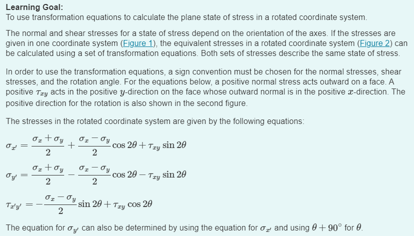 Learning Goal:
To use transformation equations to calculate the plane state of stress in a rotated coordinate system.
The normal and shear stresses for a state of stress depend on the orientation of the axes. If the stresses are
given in one coordinate system (Figure 1), the equivalent stresses in a rotated coordinate system (Figure 2) can
be calculated using a set of transformation equations. Both sets of stresses describe the same state of stress.
In order to use the transformation equations, a sign convention must be chosen for the normal stresses, shear
stresses, and the rotation angle. For the equations below, a positive normal stress acts outward on a face. A
positive Try acts in the positive y-direction on the face whose outward normal is in the positive x-direction. The
positive direction for the rotation is also shown in the second figure.
The stresses in the rotated coordinate system are given by the following equations:
στ
σy
+
cos 20+Try sin 20
2
2
σετ συ
=
σy'
cos 20-Try sin 20
2
2
TI'Y'
2
sin 20+ Try cos 20
The equation for σy can also be determined by using the equation for σ and using 0 + 90° for 0.