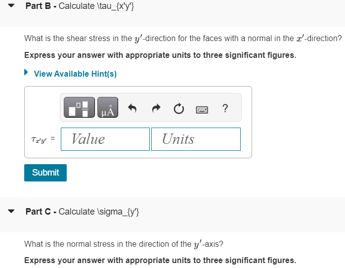 Part B - Calculate \tau_{x'y'}
What is the shear stress in the y'-direction for the faces with a normal in the x'-direction?
Express your answer with appropriate units to three significant figures.
▸ View Available Hint(s)
Α
?
TI'y'
Value
Units
Submit
Part C - Calculate \sigma_{y'}
What is the normal stress in the direction of the y'-axis?
Express your answer with appropriate units to three significant figures.