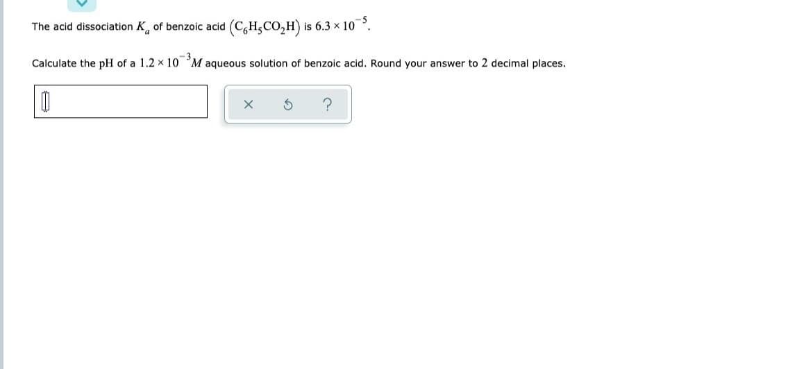 The acid dissociation K of benzoic acid (CH,CO₂H) is 6.3 × 10-³.
Calculate the pH of a 1.2 x 10 M aqueous solution of benzoic acid. Round your answer to 2 decimal places.
X
?