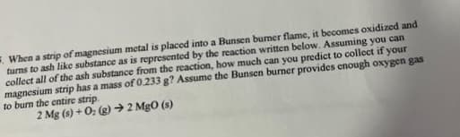 5. When a strip of magnesium metal is placed into a Bunsen burner flame, it becomes oxidized and
turns to ash like substance as is represented by the reaction written below. Assuming you can
collect all of the ash substance from the reaction, how much can you predict to collect if your
magnesium strip has a mass of 0.233 g? Assume the Bunsen burner provides enough oxygen gas
to burn the entire strip.
2 Mg (s) +0: (g) → 2 MgO (s)