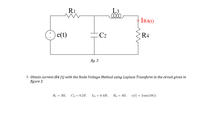 R1
L3
IR4(t)
e(t)
C2
R4
fig. 3
3. Obtain current iR4 (t) with the Node Voltage Method using Laplace Transform in the circuit given in
figure 3.
R1 = 32, C2 = 0.2F, L3 = 0.4H,
R4 = 42, e(t) = 3 sin(10t))
%3D
