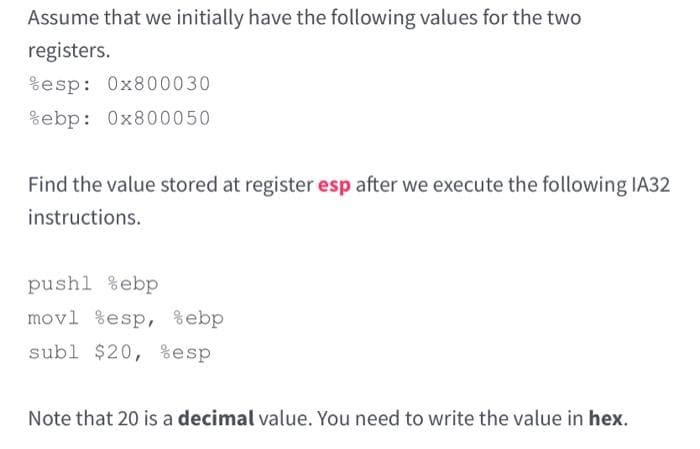 Assume that we initially have the following values for the two
registers.
%esp: 0x800030
%ebp: 0x800050
Find the value stored at register esp after we execute the following IA32
instructions.
push1 %ebp
movl esp, %ebp
subl $20, %esp
Note that 20 is a decimal value. You need to write the value in hex.