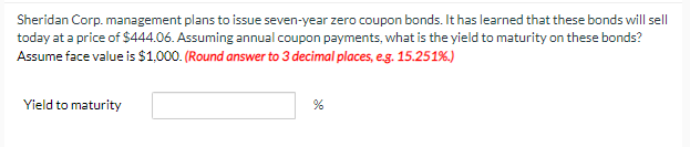 Sheridan Corp. management plans to issue seven-year zero coupon bonds. It has learned that these bonds will sell
today at a price of $444.06. Assuming annual coupon payments, what is the yield to maturity on these bonds?
Assume face value is $1,000. (Round answer to 3 decimal places, e.g. 15.251%.)
Yield to maturity