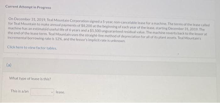 Current Attempt in Progress
On December 31, 2019, Teal Mountain Corporation signed a 5-year, non-cancelable lease for a machine. The terms of the lease called
for Teal Mountain to make annual payments of $8,200 at the beginning of each year of the lease, starting December 31, 2019. The
machine has an estimated useful life of 6 years and a $5.500 unguaranteed residual value. The machine reverts back to the lessor at
the end of the lease term. Teal Mountain uses the straight-line method of depreciation for all of its plant assets. Teal Mountain's
incremental borrowing rate is 12%, and the lessor's implicit rate is unknown.
Click here to view factor tables.
(a)
What type of lease is this?
This is a/an
lease.