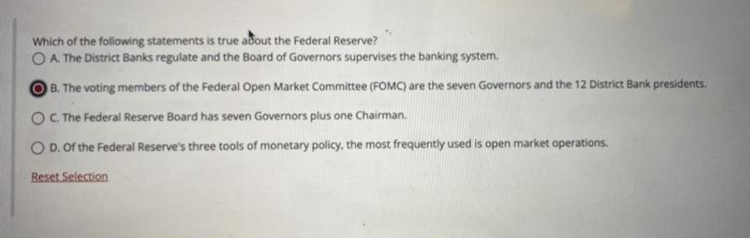 N
Which of the following statements is true about the Federal Reserve?
O A. The District Banks regulate and the Board of Governors supervises the banking system.
OB. The voting members of the Federal Open Market Committee (FOMC) are the seven Governors and the 12 District Bank presidents.
OC. The Federal Reserve Board has seven Governors plus one Chairman.
OD. Of the Federal Reserve's three tools of monetary policy, the most frequently used is open market operations.
Reset Selection