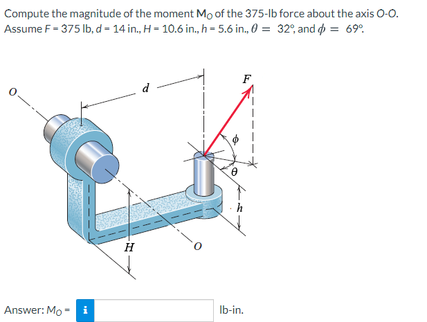 Compute the magnitude of the moment Mo of the 375-lb force about the axis 0-0.
Assume F = 375 lb, d = 14 in., H = 10.6 in., h = 5.6 in., 0 = 32°, and = 69°.
F
d
H
Answer: Mo
i
Ib-in.

