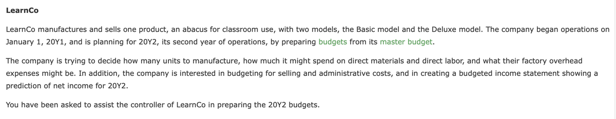 LearnCo
LearnCo manufactures and sells one product, an abacus for classroom use, with two models, the Basic model and the Deluxe model. The company began operations on
January 1, 20Y1, and is planning for 20Y2, its second year of operations, by preparing budgets from its master budget.
The company is trying to decide how many units to manufacture, how much it might spend on direct materials and direct labor, and what their factory overhead
expenses might be. In addition, the company is interested in budgeting for selling and administrative costs, and in creating a budgeted income statement showing a
prediction of net income for 20Y2.
You have been asked to assist the controller of LearnCo in preparing the 20Y2 budgets.