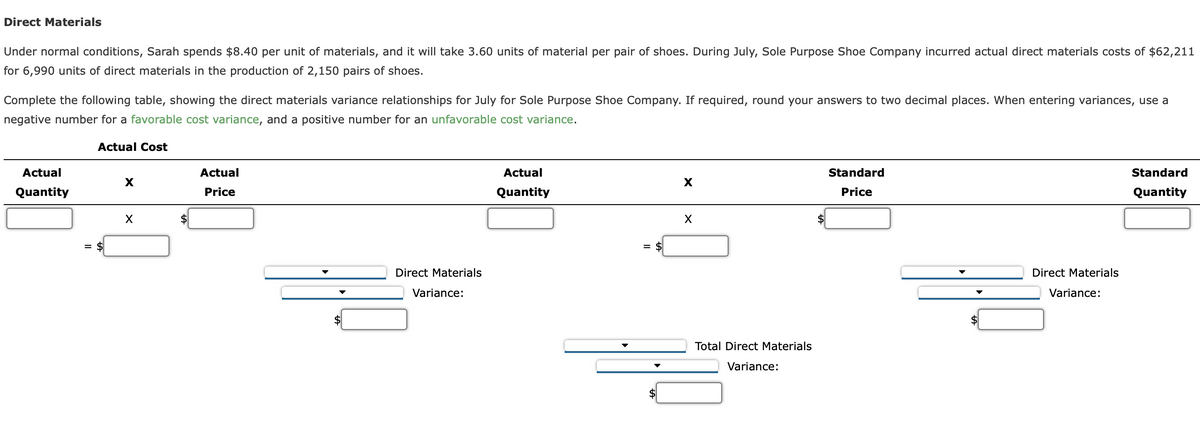 Direct Materials
Under normal conditions, Sarah spends $8.40 per unit of materials, and it will take 3.60 units of material per pair of shoes. During July, Sole Purpose Shoe Company incurred actual direct materials costs of $62,211
for 6,990 units of direct materials in the production of 2,150 pairs of shoes.
Complete the following table, showing the direct materials variance relationships for July for Sole Purpose Shoe Company. If required, round your answers to two decimal places. When entering variances, use a
negative number for a favorable cost variance, and a positive number for an unfavorable cost variance.
Actual Cost
Actual
Quantity
X
X
Actual
Price
Direct Materials
Variance:
Actual
Quantity
=
X
X
Total Direct Materials
Variance:
Standard
Price
Direct Materials
Variance:
Standard
Quantity