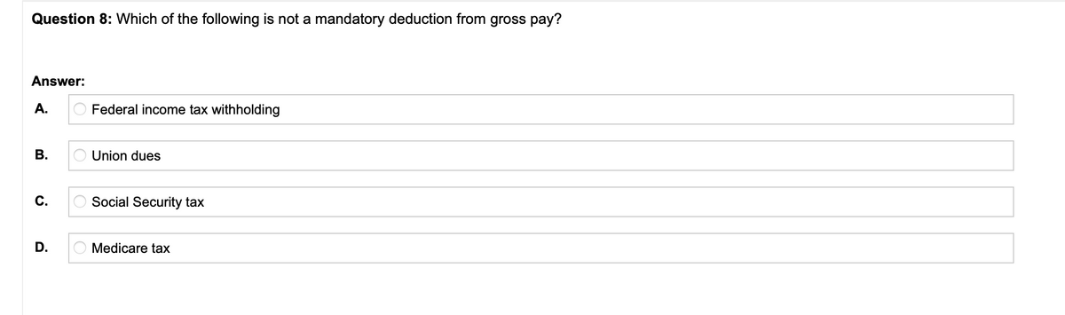 Question 8: Which of the following is not a mandatory deduction from gross pay?
Answer:
A.
Federal income tax withholding
В.
Union dues
C.
Social Security tax
D.
Medicare tax
B.
